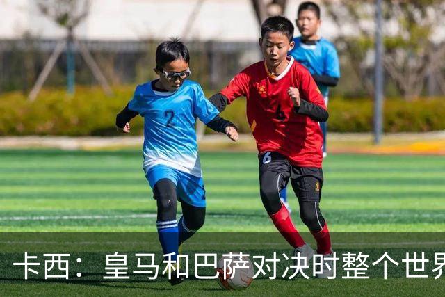 卡西：皇马和巴萨对决时整个世界仿佛都停了下来，越来越多人想看